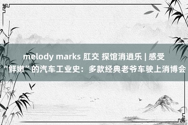 melody marks 肛交 探馆消逍乐 | 感受“鲜嫩”的汽车工业史：多款经典老爷车驶上消博会