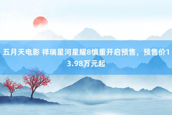 五月天电影 祥瑞星河星耀8慎重开启预售，预售价13.98万元起
