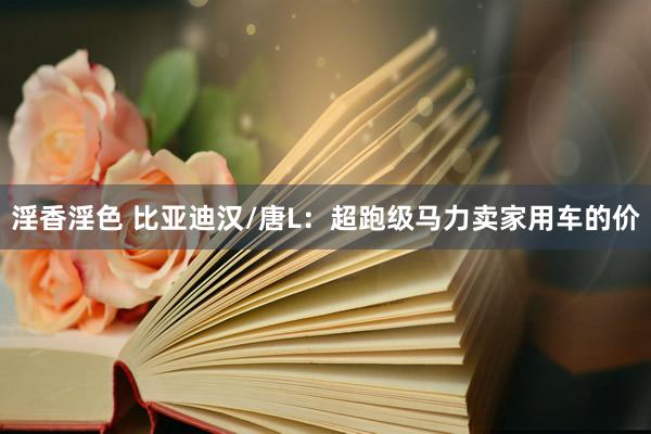 淫香淫色 比亚迪汉/唐L：超跑级马力卖家用车的价