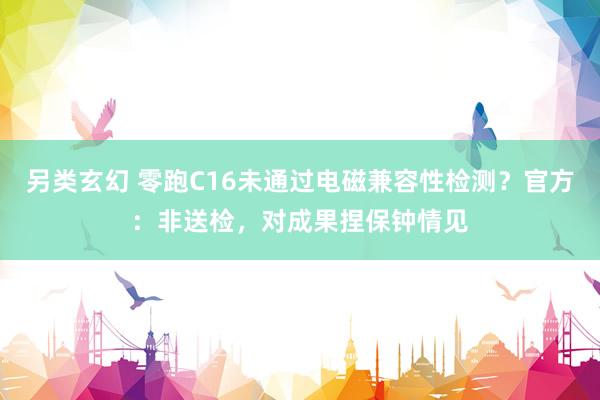 另类玄幻 零跑C16未通过电磁兼容性检测？官方：非送检，对成果捏保钟情见