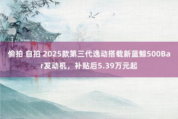 偷拍 自拍 2025款第三代逸动搭载新蓝鲸500Bar发动机，补贴后5.39万元起