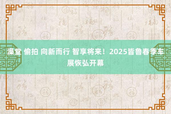 澡堂 偷拍 向新而行 智享将来！2025皆鲁春季车展恢弘开幕
