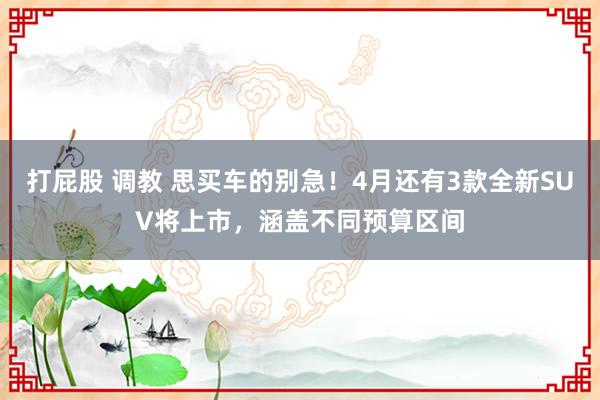 打屁股 调教 思买车的别急！4月还有3款全新SUV将上市，涵盖不同预算区间