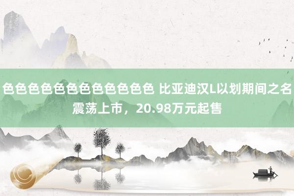 色色色色色色色色色色色色 比亚迪汉L以划期间之名震荡上市，20.98万元起售