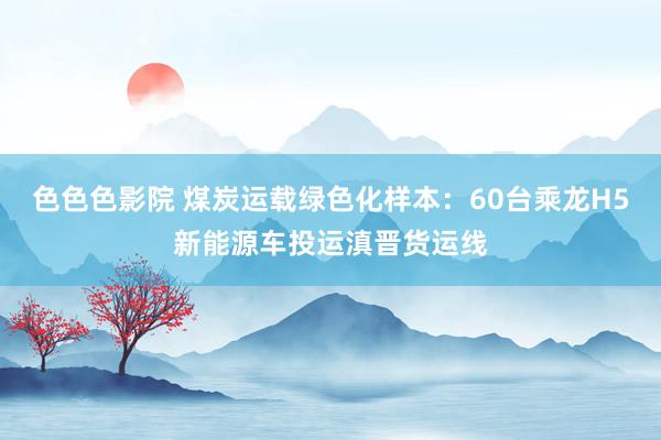 色色色影院 煤炭运载绿色化样本：60台乘龙H5新能源车投运滇晋货运线