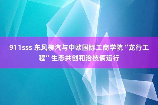 911sss 东风柳汽与中欧国际工商学院“龙行工程”生态共创和洽技俩运行