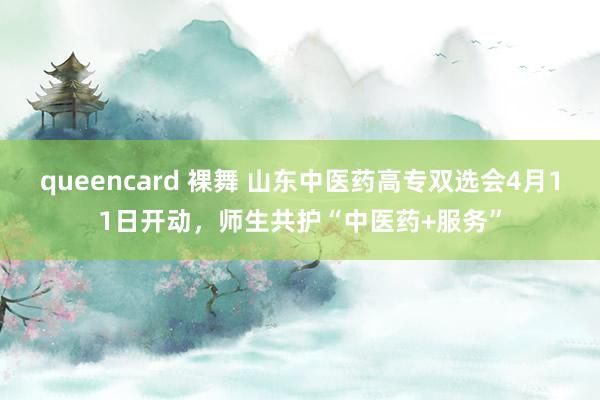queencard 裸舞 山东中医药高专双选会4月11日开动，师生共护“中医药+服务”