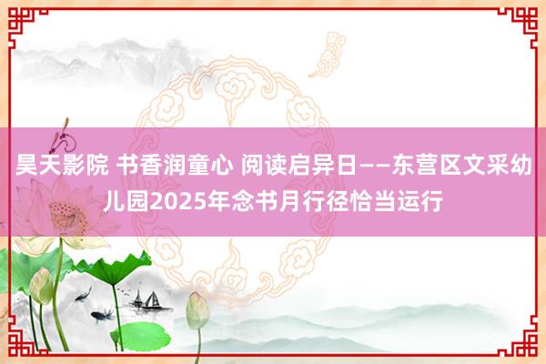 昊天影院 书香润童心 阅读启异日——东营区文采幼儿园2025年念书月行径恰当运行