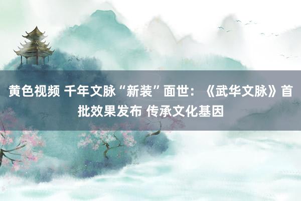 黄色视频 千年文脉“新装”面世：《武华文脉》首批效果发布 传承文化基因