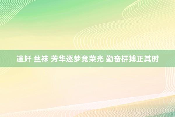 迷奸 丝袜 芳华逐梦竞荣光 勤奋拼搏正其时