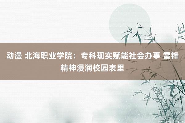 动漫 北海职业学院：专科现实赋能社会办事 雷锋精神浸润校园表里