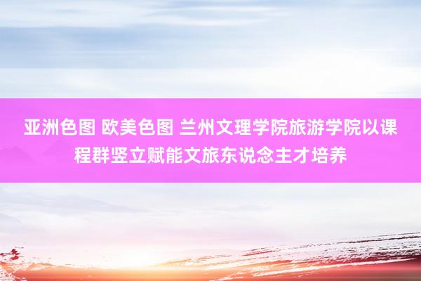 亚洲色图 欧美色图 兰州文理学院旅游学院以课程群竖立赋能文旅东说念主才培养