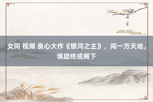 女同 视频 良心大作《银河之主》，闯一方天地，填旋终成阁下