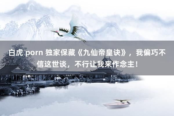 白虎 porn 独家保藏《九仙帝皇诀》，我偏巧不信这世谈，不行让我来作念主！