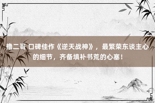 撸二哥 口碑佳作《逆天战神》，最繁荣东谈主心的细节，齐备填补书荒的心塞！