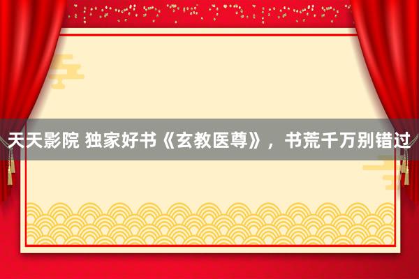 天天影院 独家好书《玄教医尊》，书荒千万别错过