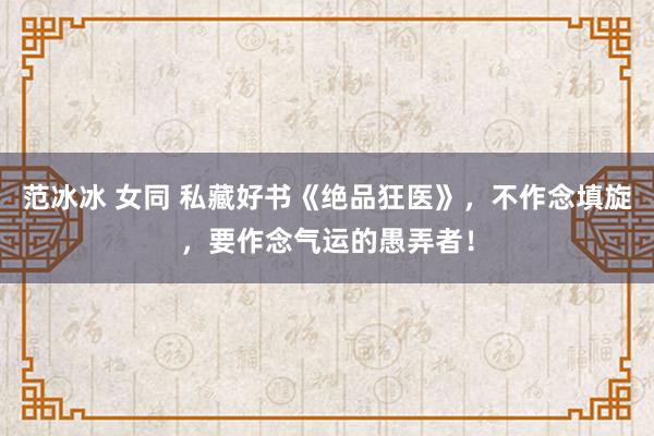 范冰冰 女同 私藏好书《绝品狂医》，不作念填旋，要作念气运的愚弄者！