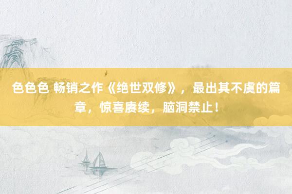 色色色 畅销之作《绝世双修》，最出其不虞的篇章，惊喜赓续，脑洞禁止！