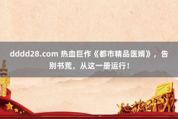 dddd28.com 热血巨作《都市精品医婿》，告别书荒，从这一册运行！