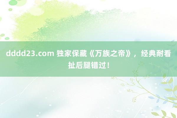 dddd23.com 独家保藏《万族之帝》，经典耐看扯后腿错过！