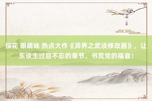 探花 眼睛妹 热点大作《异界之武谈修改器》，让东谈主过目不忘的章节，书荒党的福音！