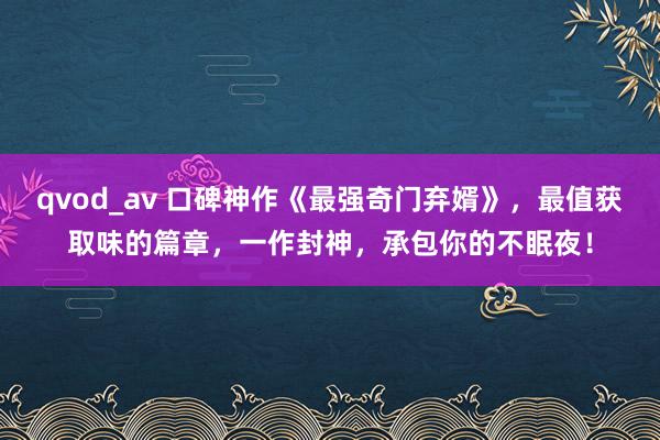 qvod_av 口碑神作《最强奇门弃婿》，最值获取味的篇章，一作封神，承包你的不眠夜！
