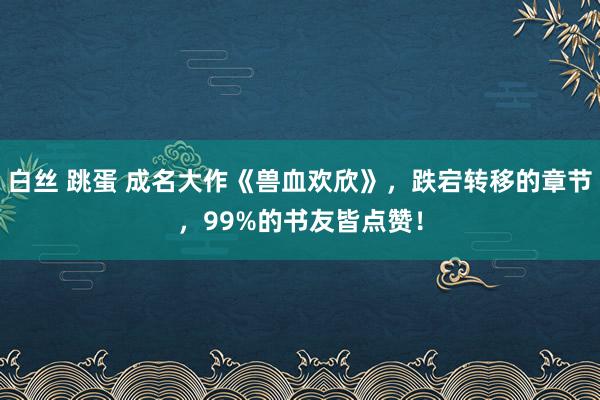 白丝 跳蛋 成名大作《兽血欢欣》，跌宕转移的章节，99%的书友皆点赞！