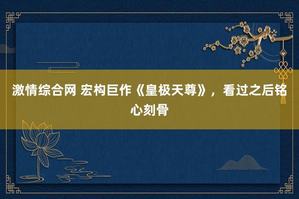 激情综合网 宏构巨作《皇极天尊》，看过之后铭心刻骨