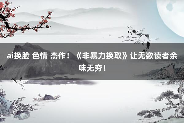 ai换脸 色情 杰作！《非暴力换取》让无数读者余味无穷！
