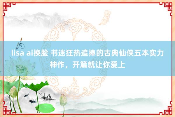 lisa ai换脸 书迷狂热追捧的古典仙侠五本实力神作，开篇就让你爱上