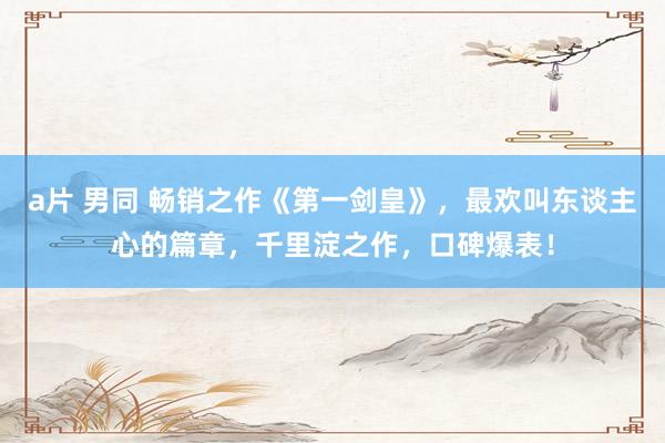 a片 男同 畅销之作《第一剑皇》，最欢叫东谈主心的篇章，千里淀之作，口碑爆表！
