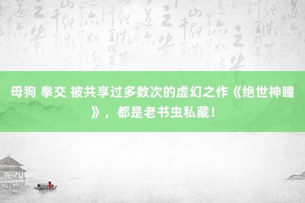 母狗 拳交 被共享过多数次的虚幻之作《绝世神瞳》，都是老书虫私藏！