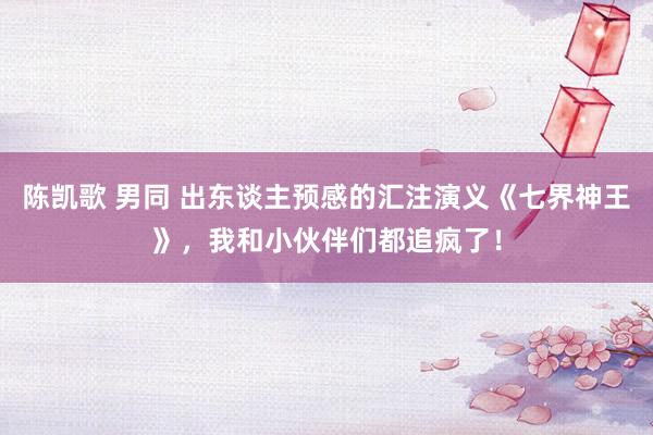陈凯歌 男同 出东谈主预感的汇注演义《七界神王》，我和小伙伴们都追疯了！