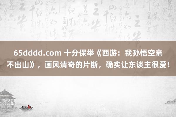 65dddd.com 十分保举《西游：我孙悟空毫不出山》，画风清奇的片断，确实让东谈主很爱！