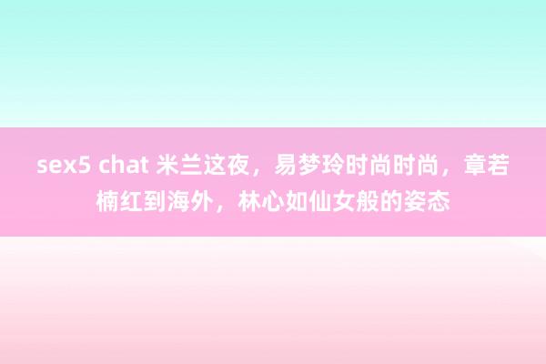 sex5 chat 米兰这夜，易梦玲时尚时尚，章若楠红到海外，林心如仙女般的姿态