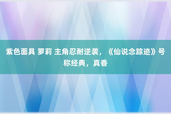 紫色面具 萝莉 主角忍耐逆袭，《仙说念踪迹》号称经典，真香