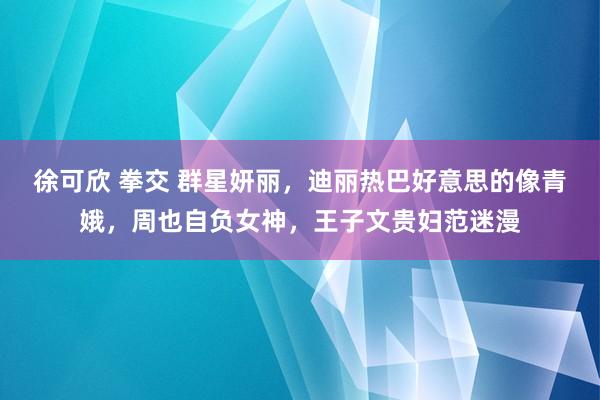 徐可欣 拳交 群星妍丽，迪丽热巴好意思的像青娥，周也自负女神，王子文贵妇范迷漫