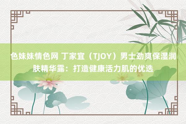 色妹妹情色网 丁家宜（TJOY）男士劲爽保湿润肤精华露：打造健康活力肌的优选