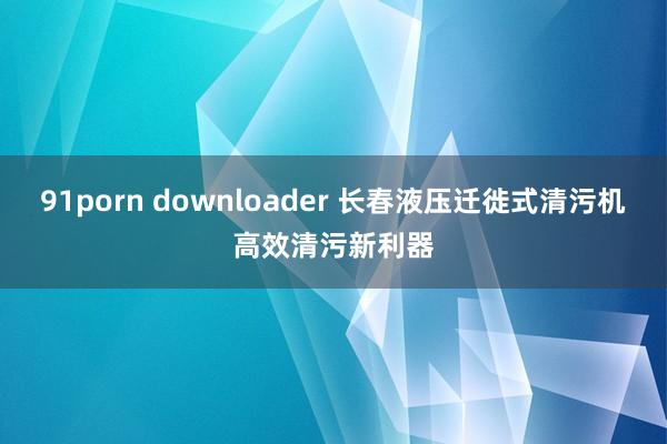 91porn downloader 长春液压迁徙式清污机高效清污新利器