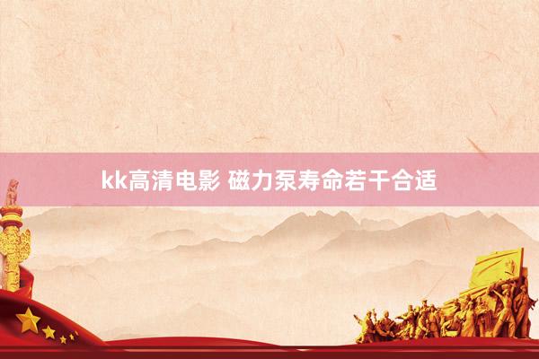 kk高清电影 磁力泵寿命若干合适