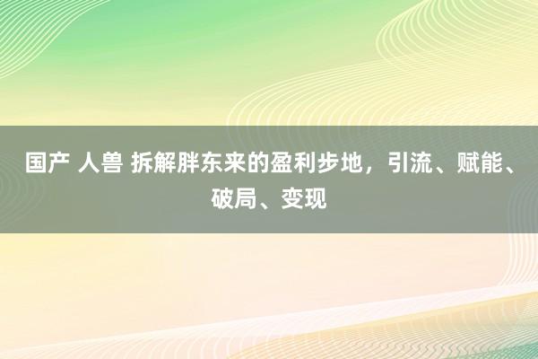 国产 人兽 拆解胖东来的盈利步地，引流、赋能、破局、变现