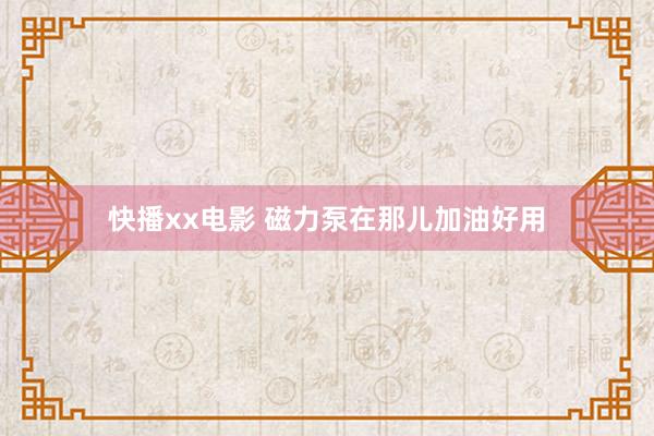 快播xx电影 磁力泵在那儿加油好用