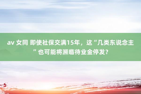 av 女同 即使社保交满15年，这“几类东说念主”也可能将濒临待业金停发？