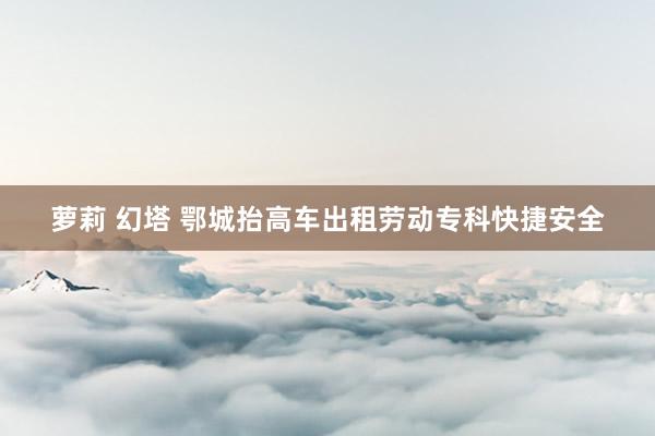 萝莉 幻塔 鄂城抬高车出租劳动专科快捷安全