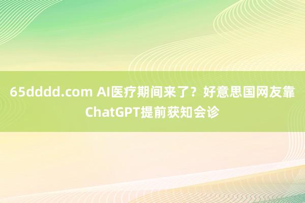 65dddd.com AI医疗期间来了？好意思国网友靠ChatGPT提前获知会诊