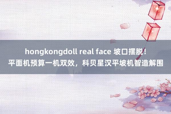 hongkongdoll real face 坡口摆脱！平面机预算一机双效，科贝星汉平坡机智造解围