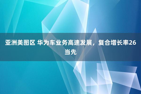 亚洲美图区 华为车业务高速发展，复合增长率26当先
