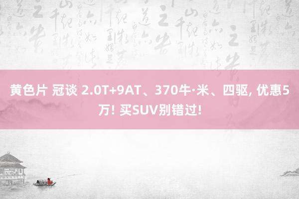 黄色片 冠谈 2.0T+9AT、370牛·米、四驱, 优惠5万! 买SUV别错过!