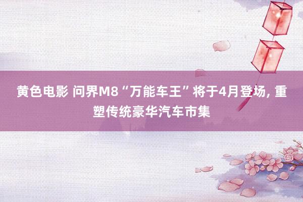 黄色电影 问界M8“万能车王”将于4月登场, 重塑传统豪华汽车市集