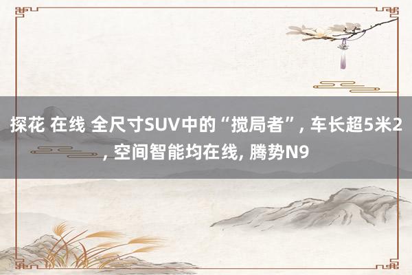 探花 在线 全尺寸SUV中的“搅局者”, 车长超5米2, 空间智能均在线, 腾势N9